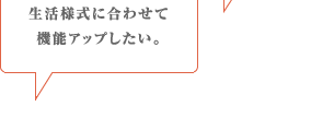 生活様式に合わせて機能アップしたい。