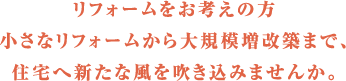 リフォームをお考えの方 小さなリフォームから大規模増改築まで、住宅へ新たな風を吹き込みませんか。